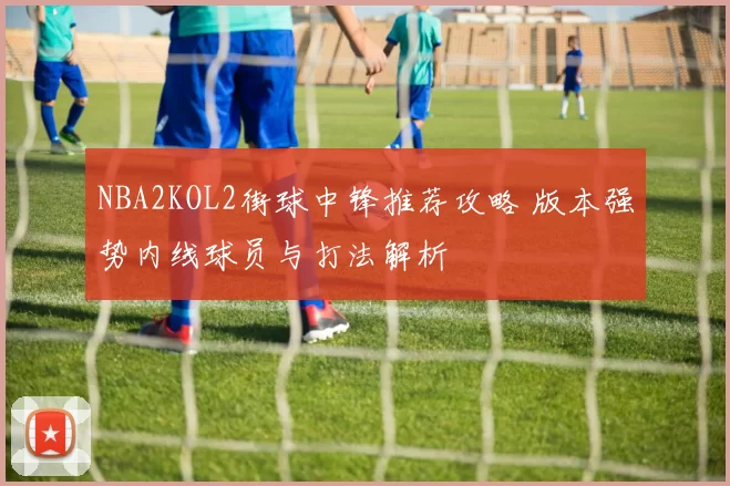 NBA2KOL2街球中锋推荐攻略 版本强势内线球员与打法解析