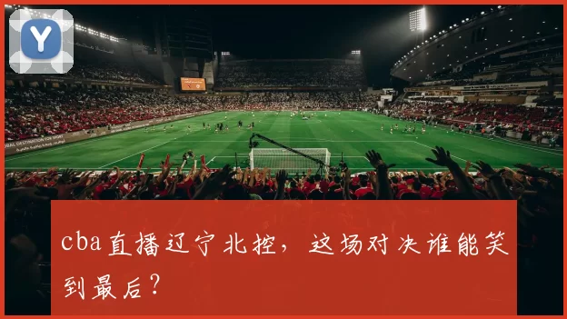 cba直播辽宁北控，这场对决谁能笑到最后？