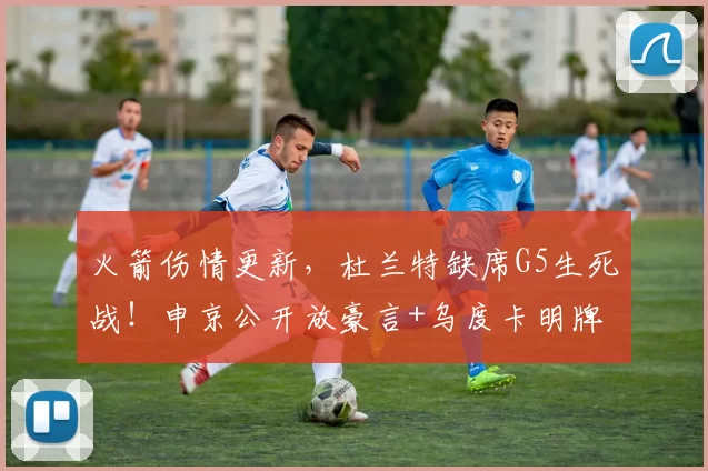 火箭伤情更新，杜兰特缺席G5生死战！申京公开放豪言+乌度卡明牌