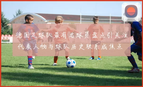 德国足球队最有名球员盘点引关注 代表人物与球队历史联系成焦点