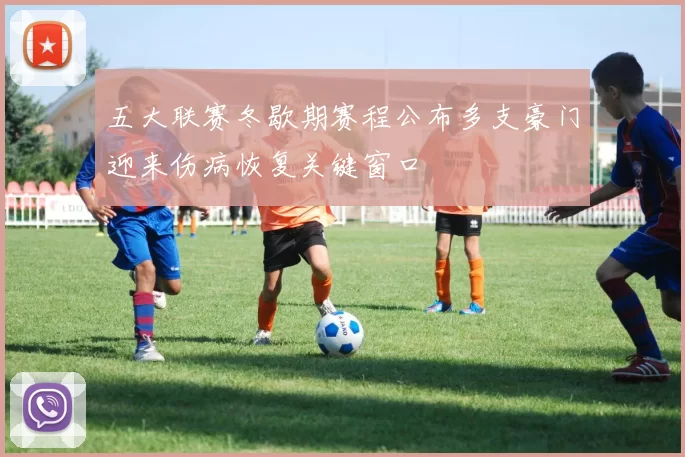 五大联赛冬歇期赛程公布多支豪门迎来伤病恢复关键窗口