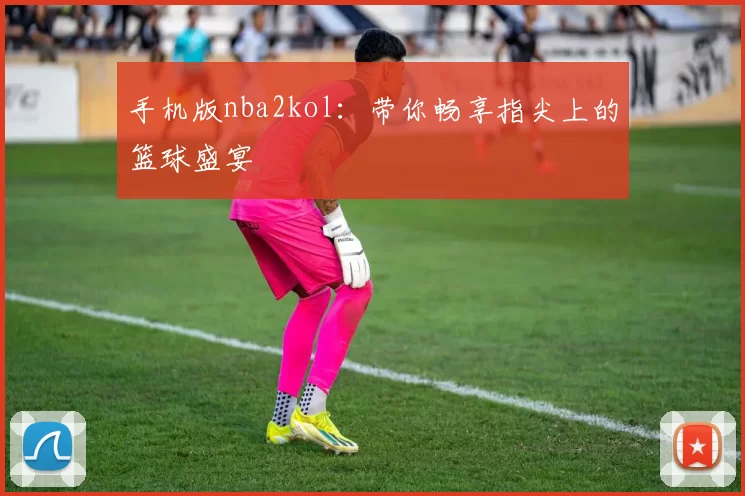 手机版nba2kol：带你畅享指尖上的篮球盛宴
