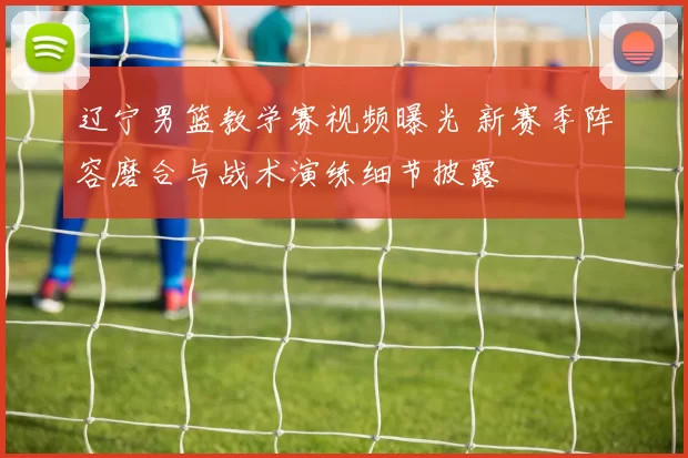 辽宁男篮教学赛视频曝光 新赛季阵容磨合与战术演练细节披露