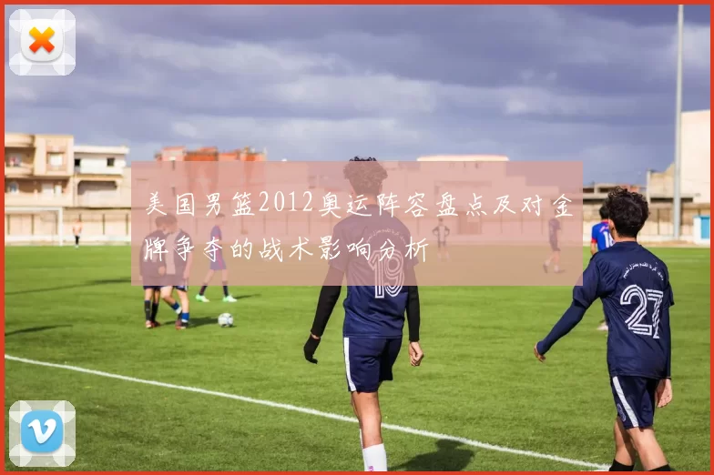 美国男篮2012奥运阵容盘点及对金牌争夺的战术影响分析