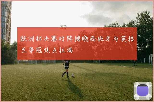 欧洲杯决赛对阵揭晓西班牙与英格兰争冠焦点拉满