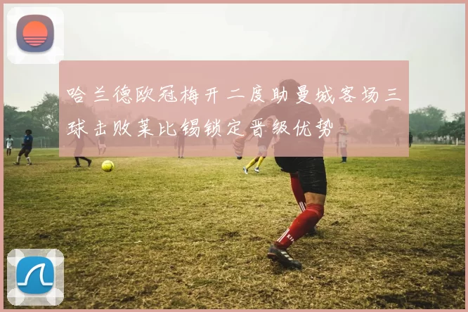 哈兰德欧冠梅开二度助曼城客场三球击败莱比锡锁定晋级优势