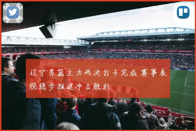 辽宁男篮主力两次打卡完成 赛事表现稳步推进冲击胜利