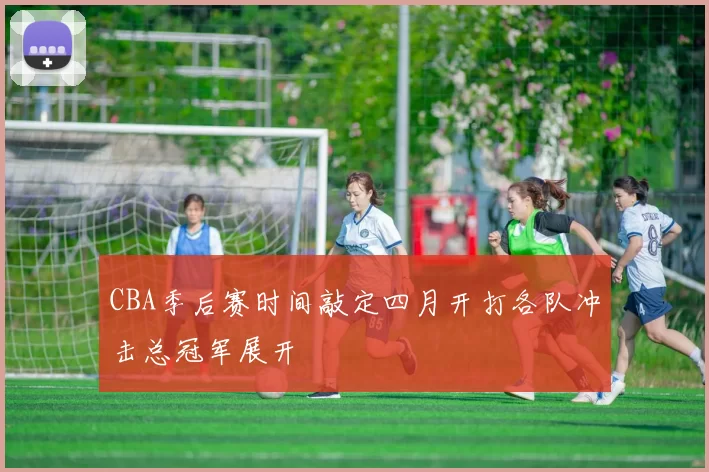 CBA季后赛时间敲定四月开打各队冲击总冠军展开