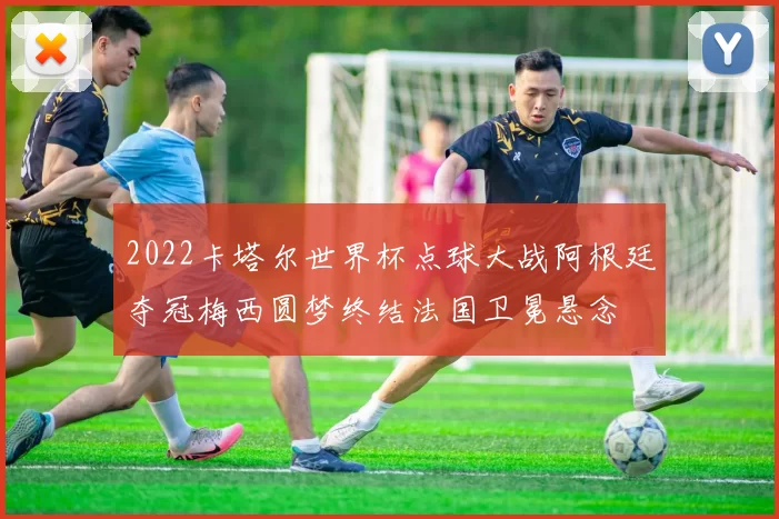 2022卡塔尔世界杯点球大战阿根廷夺冠梅西圆梦终结法国卫冕悬念