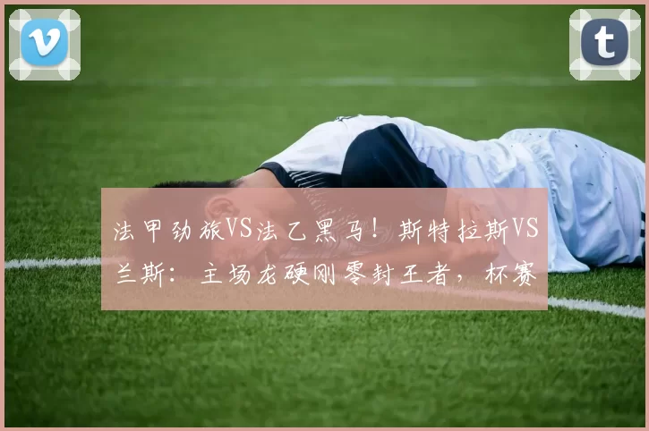 法甲劲旅VS法乙黑马!斯特拉斯VS兰斯:主场龙硬刚零封王者,杯赛生死战悬念拉满_防线_进攻_防守