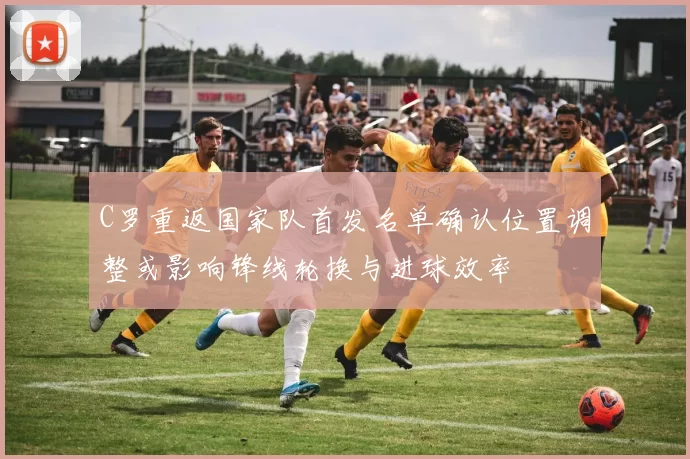 C罗重返国家队首发名单确认位置调整或影响锋线轮换与进球效率
