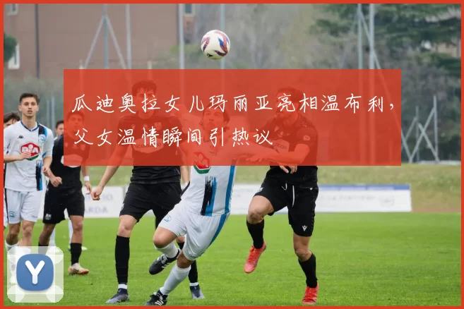 瓜迪奥拉女儿玛丽亚亮相温布利,父女温情瞬间引热议