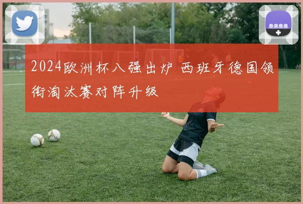 2024欧洲杯八强出炉 西班牙德国领衔淘汰赛对阵升级