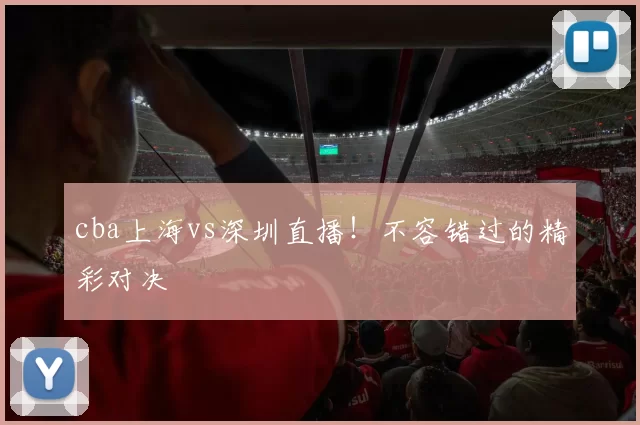 cba上海vs深圳直播！不容错过的精彩对决