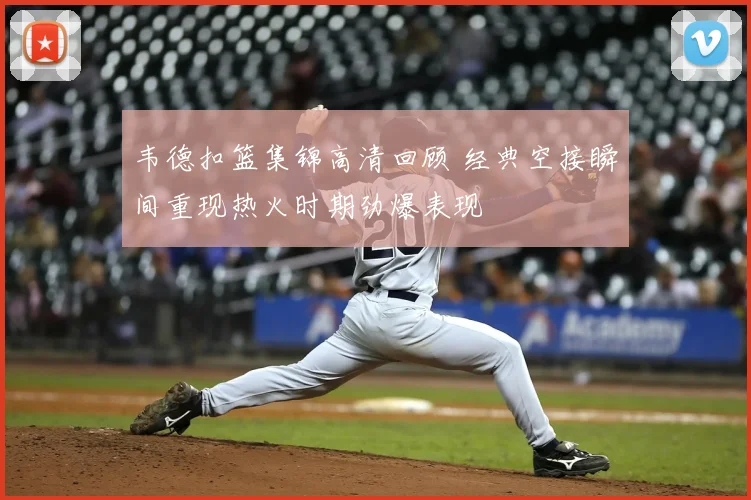 韦德扣篮集锦高清回顾 经典空接瞬间重现热火时期劲爆表现