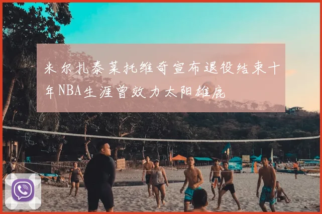 米尔扎泰莱托维奇宣布退役结束十年NBA生涯曾效力太阳雄鹿