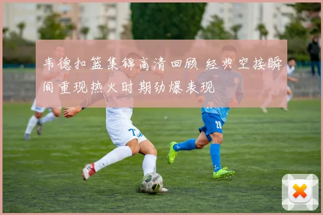 韦德扣篮集锦高清回顾 经典空接瞬间重现热火时期劲爆表现