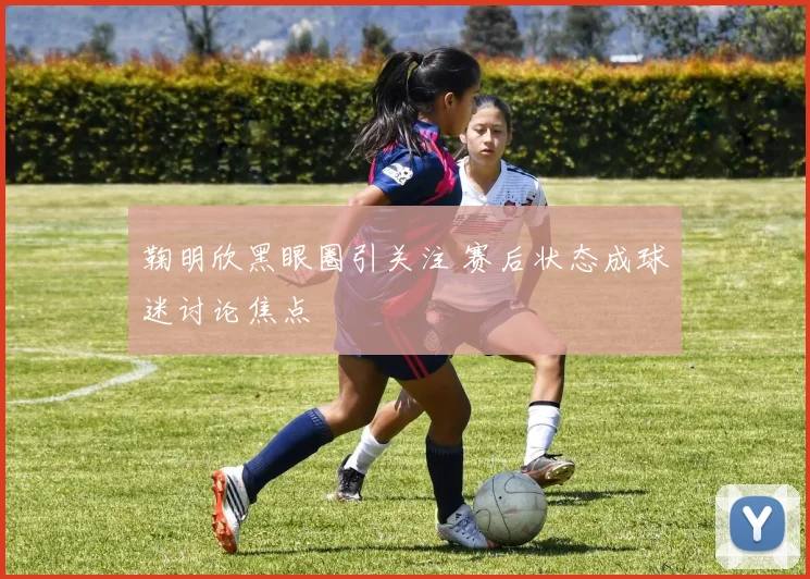 鞠明欣黑眼圈引关注 赛后状态成球迷讨论焦点
