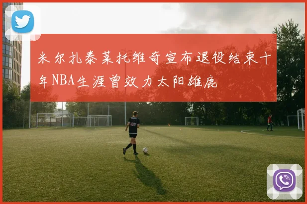 米尔扎泰莱托维奇宣布退役结束十年NBA生涯曾效力太阳雄鹿