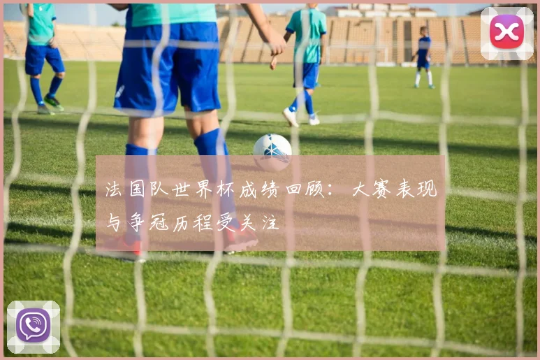 法国队世界杯成绩回顾：大赛表现与争冠历程受关注