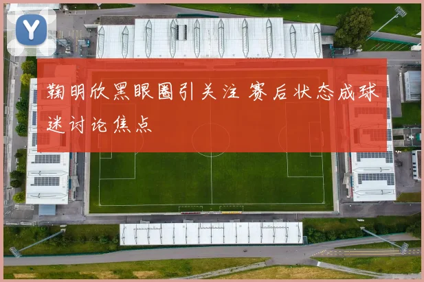 鞠明欣黑眼圈引关注 赛后状态成球迷讨论焦点