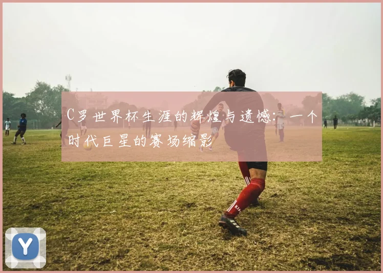 C罗世界杯生涯的辉煌与遗憾:一个时代巨星的赛场缩影