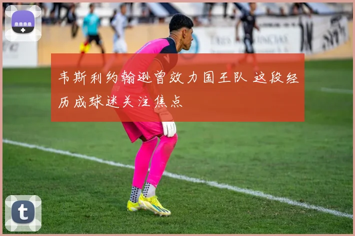 韦斯利约翰逊曾效力国王队 这段经历成球迷关注焦点