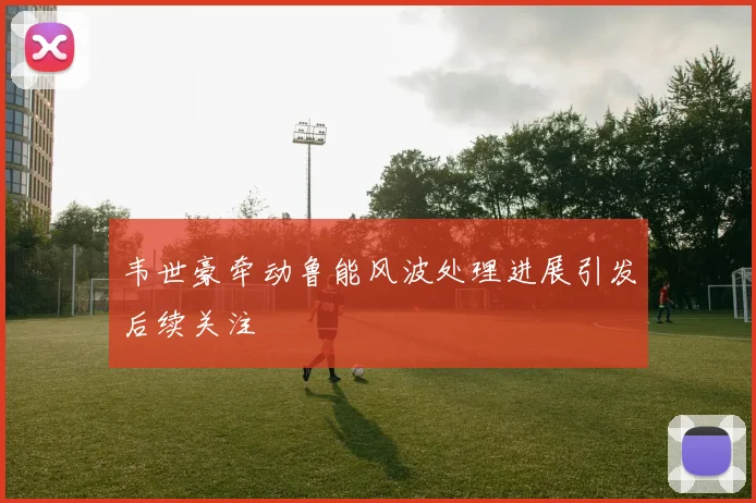 韦世豪牵动鲁能风波处理进展引发后续关注
