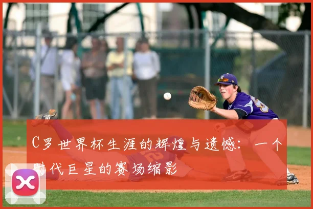 C罗世界杯生涯的辉煌与遗憾:一个时代巨星的赛场缩影