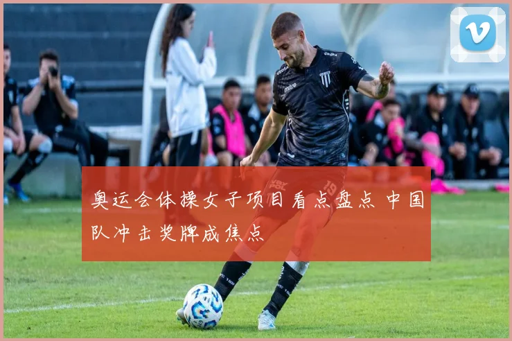 奥运会体操女子项目看点盘点 中国队冲击奖牌成焦点