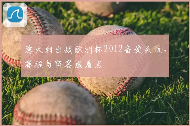 意大利出战欧洲杯2012备受关注，赛程与阵容成看点