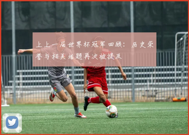 上上一届世界杯冠军回顾：历史荣誉与相关话题再次被提及